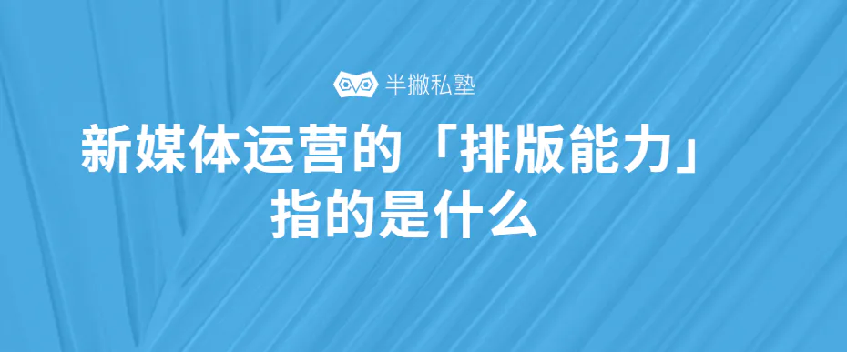 深度解读|如何理解新媒体运营中的「排版能力」?