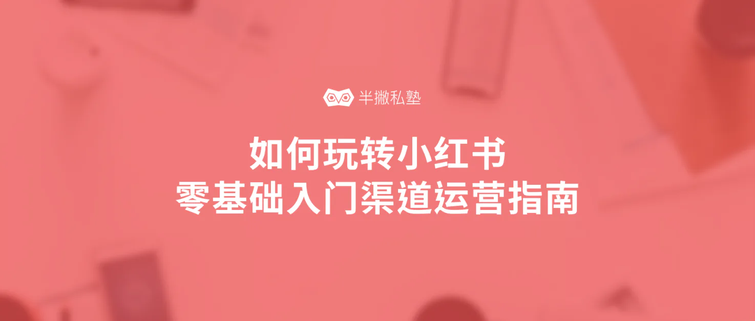 如何玩转小红书:零基础入门小红书渠道运营完全指南(万字精华)